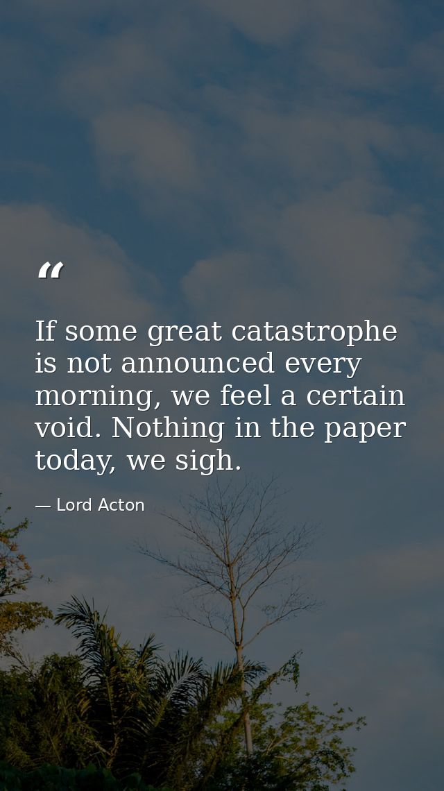 If some great catastrophe is not announced every morning, we feel a certain void. Nothing in the paper today, we sigh. — Lord Acton