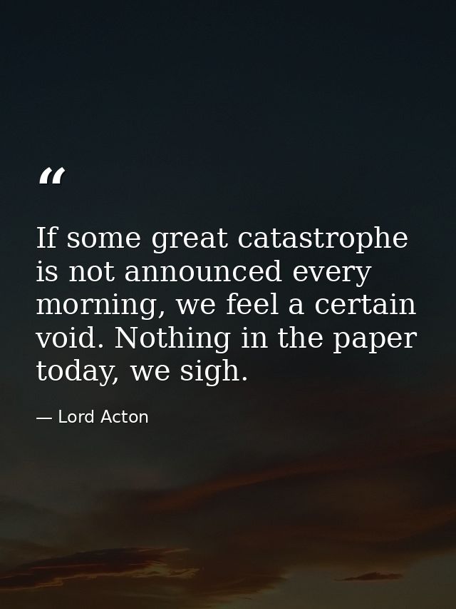 If some great catastrophe is not announced every morning, we feel a certain void. Nothing in the paper today, we sigh. — Lord Acton