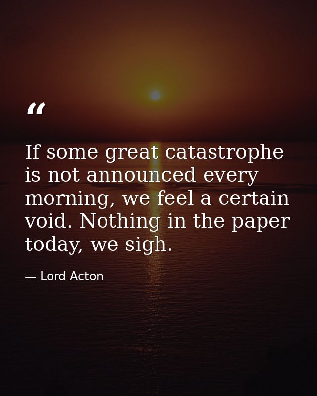If some great catastrophe is not announced every morning, we feel a certain void. Nothing in the paper today, we sigh. — Lord Acton