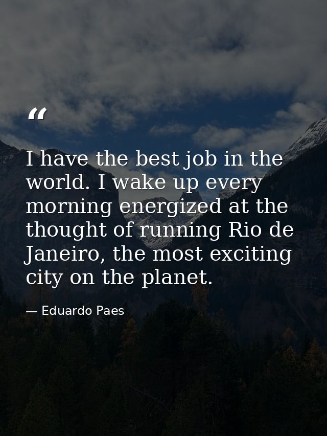 I have the best job in the world. I wake up every morning energized at the thought of running Rio de Janeiro, the most e — Eduardo Paes
