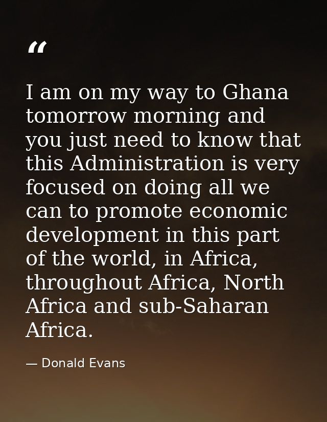I am on my way to Ghana tomorrow morning and you just need to know that this Administration is very focused on doing all — Donald Evans