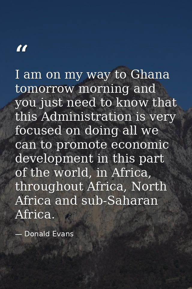 I am on my way to Ghana tomorrow morning and you just need to know that this Administration is very focused on doing all — Donald Evans