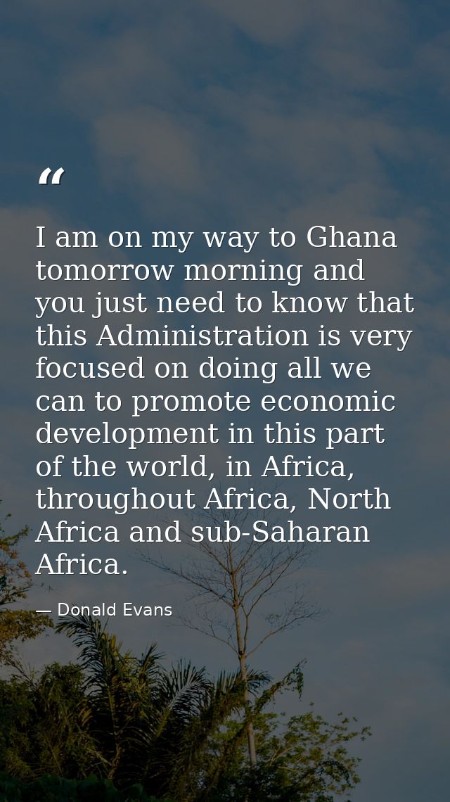 I am on my way to Ghana tomorrow morning and you just need to know that this Administration is very focused on doing all — Donald Evans