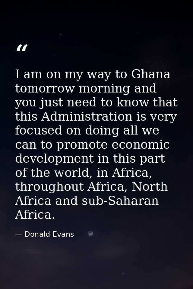 I am on my way to Ghana tomorrow morning and you just need to know that this Administration is very focused on doing all — Donald Evans