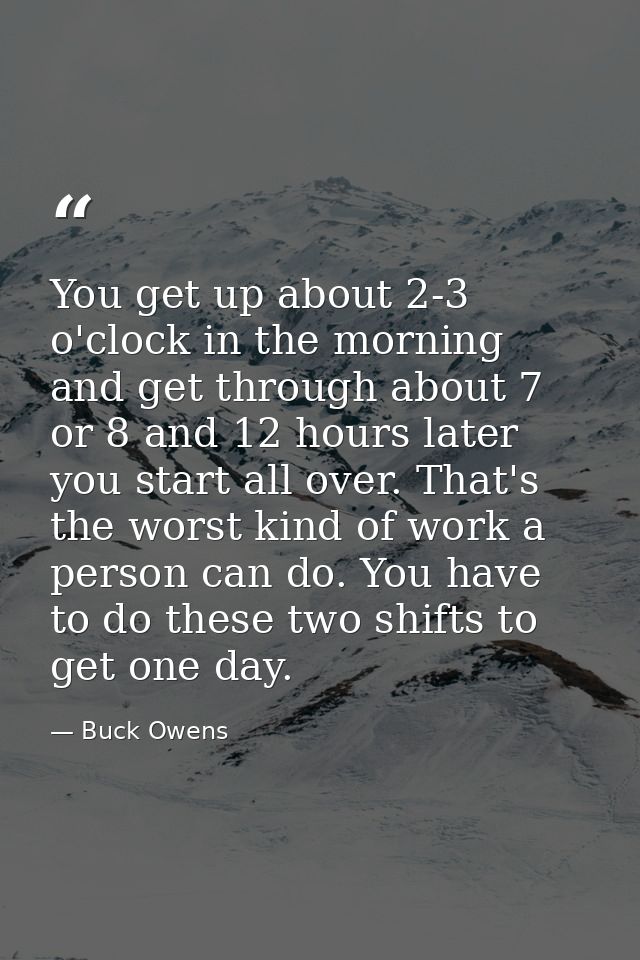 You get up about 2-3 o'clock in the morning and get through about 7 or 8 and 12 hours later you start all over. That's t — Buck Owens