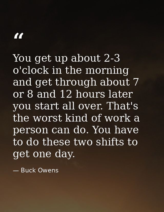 You get up about 2-3 o'clock in the morning and get through about 7 or 8 and 12 hours later you start all over. That's t — Buck Owens