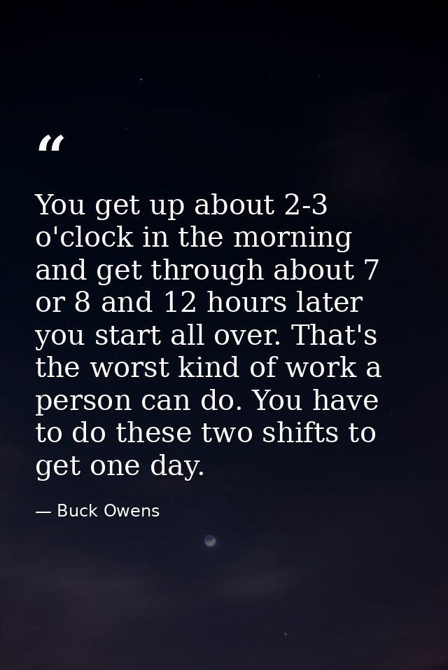 You get up about 2-3 o'clock in the morning and get through about 7 or 8 and 12 hours later you start all over. That's t — Buck Owens