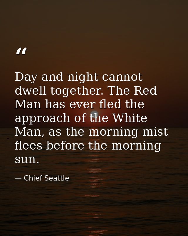 Day and night cannot dwell together. The Red Man has ever fled the approach of the White Man, as the morning mist flees  — Chief Seattle