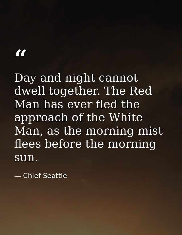 Day and night cannot dwell together. The Red Man has ever fled the approach of the White Man, as the morning mist flees  — Chief Seattle