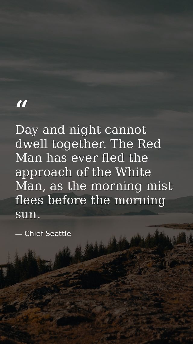 Day and night cannot dwell together. The Red Man has ever fled the approach of the White Man, as the morning mist flees  — Chief Seattle