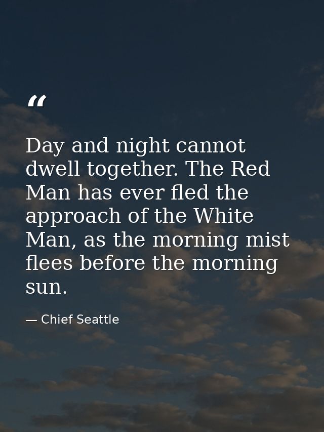 Day and night cannot dwell together. The Red Man has ever fled the approach of the White Man, as the morning mist flees  — Chief Seattle