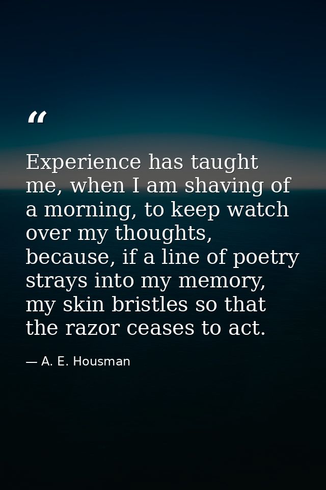 Experience has taught me, when I am shaving of a morning, to keep watch over my thoughts, because, if a line of poetry s — A. E. Housman