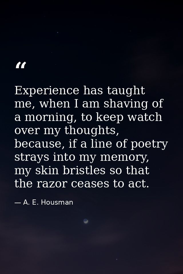 Experience has taught me, when I am shaving of a morning, to keep watch over my thoughts, because, if a line of poetry s — A. E. Housman