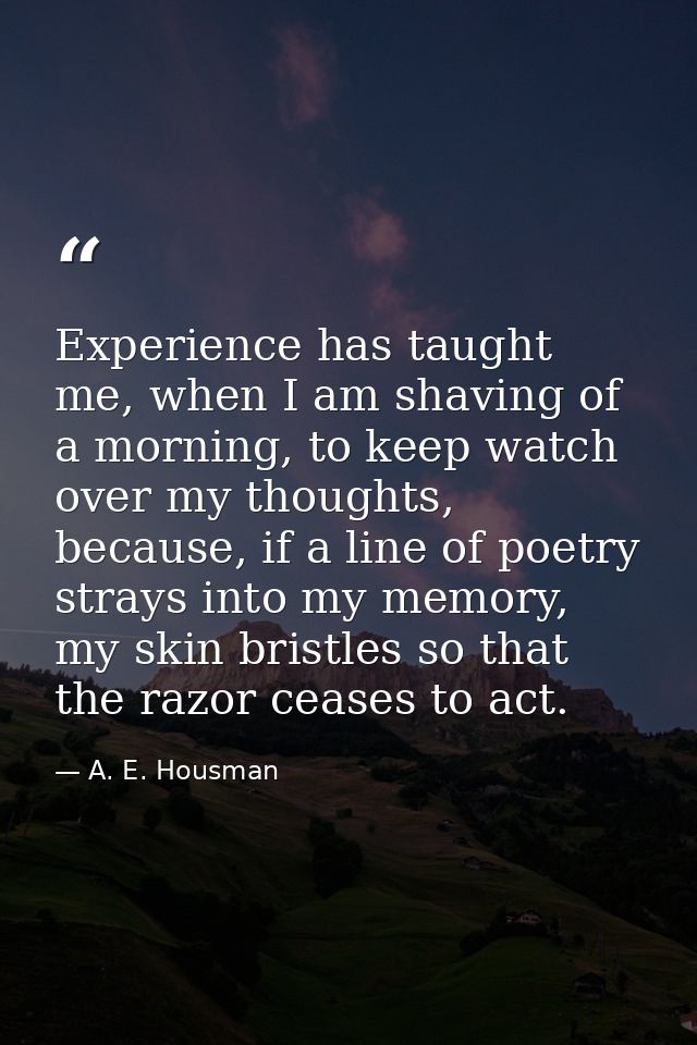 Experience has taught me, when I am shaving of a morning, to keep watch over my thoughts, because, if a line of poetry s — A. E. Housman