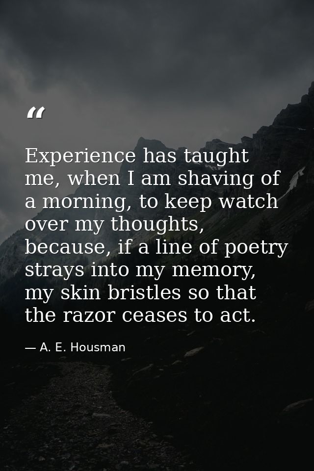 Experience has taught me, when I am shaving of a morning, to keep watch over my thoughts, because, if a line of poetry s — A. E. Housman