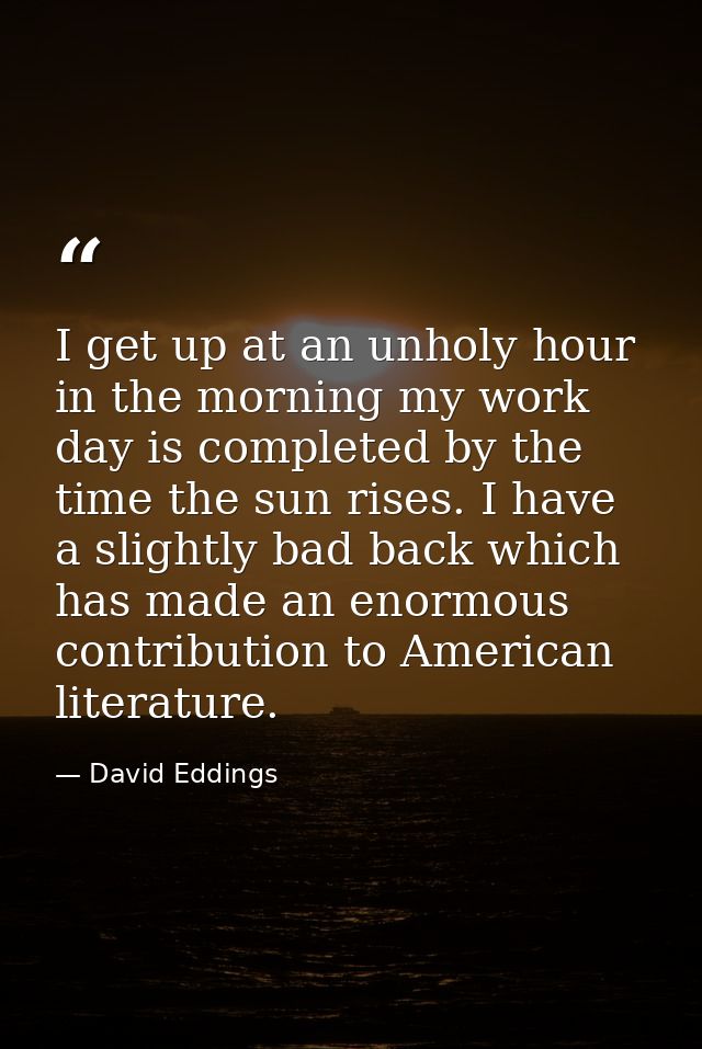 I get up at an unholy hour in the morning my work day is completed by the time the sun rises. I have a slightly bad back — David Eddings
