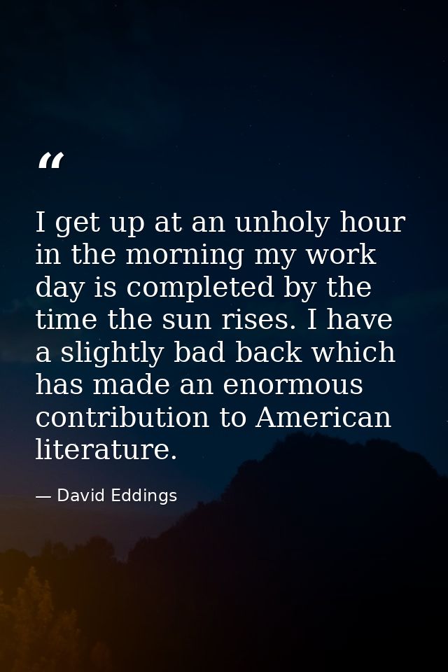 I get up at an unholy hour in the morning my work day is completed by the time the sun rises. I have a slightly bad back — David Eddings