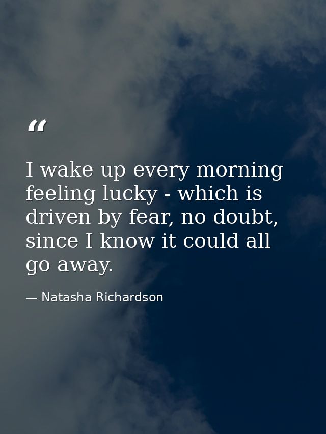 I wake up every morning feeling lucky - which is driven by fear, no doubt, since I know it could all go away. — Natasha Richardson