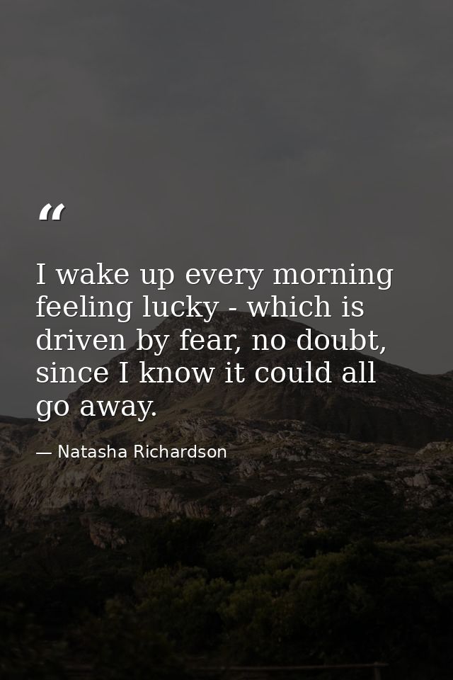 I wake up every morning feeling lucky - which is driven by fear, no doubt, since I know it could all go away. — Natasha Richardson