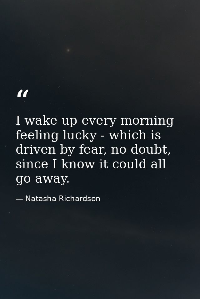 I wake up every morning feeling lucky - which is driven by fear, no doubt, since I know it could all go away. — Natasha Richardson