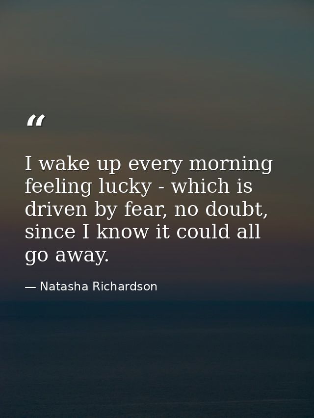 I wake up every morning feeling lucky - which is driven by fear, no doubt, since I know it could all go away. — Natasha Richardson