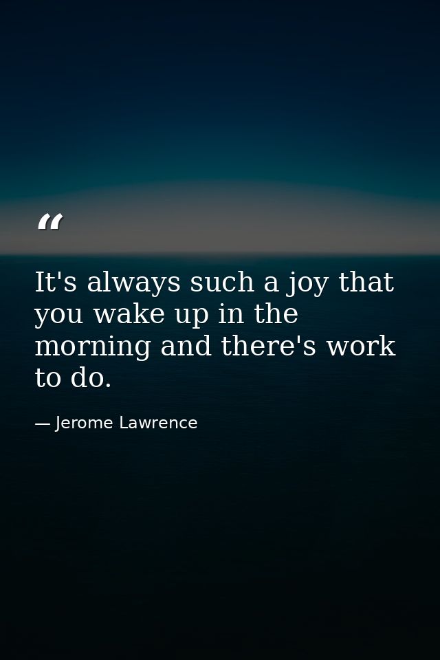 It's always such a joy that you wake up in the morning and there's work to do. — Jerome Lawrence