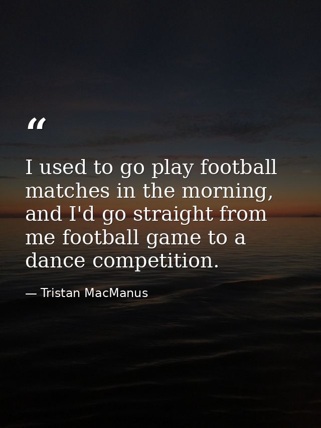 I used to go play football matches in the morning, and I'd go straight from me football game to a dance competition. — Tristan MacManus
