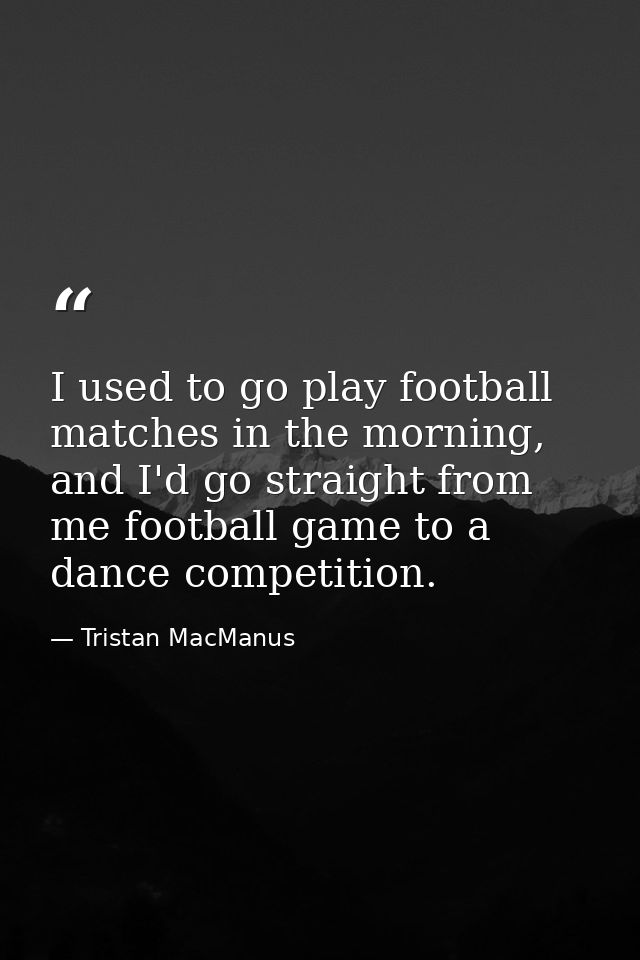 I used to go play football matches in the morning, and I'd go straight from me football game to a dance competition. — Tristan MacManus