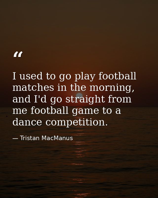 I used to go play football matches in the morning, and I'd go straight from me football game to a dance competition. — Tristan MacManus