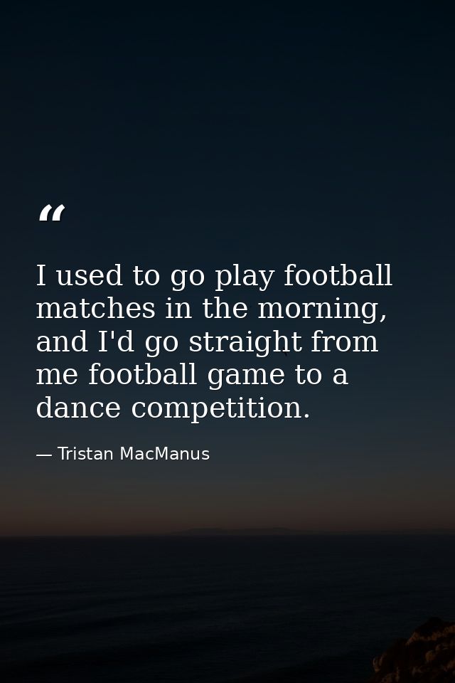 I used to go play football matches in the morning, and I'd go straight from me football game to a dance competition. — Tristan MacManus