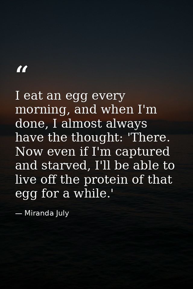 I eat an egg every morning, and when I'm done, I almost always have the thought: 'There. Now even if I'm captured and st — Miranda July