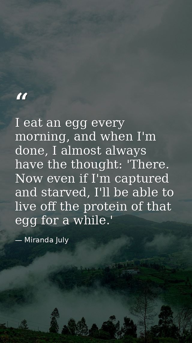 I eat an egg every morning, and when I'm done, I almost always have the thought: 'There. Now even if I'm captured and st — Miranda July