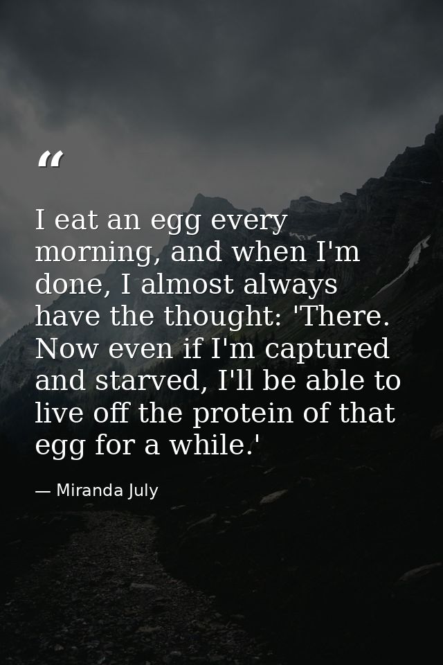 I eat an egg every morning, and when I'm done, I almost always have the thought: 'There. Now even if I'm captured and st — Miranda July