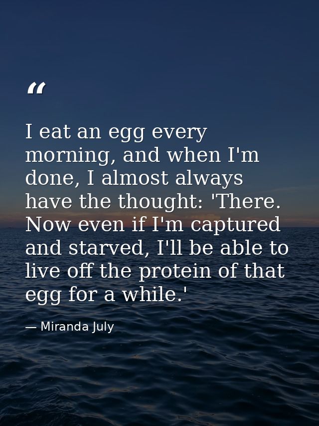 I eat an egg every morning, and when I'm done, I almost always have the thought: 'There. Now even if I'm captured and st — Miranda July