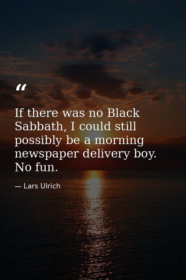 If there was no Black Sabbath, I could still possibly be a morning newspaper delivery boy. No fun. — Lars Ulrich
