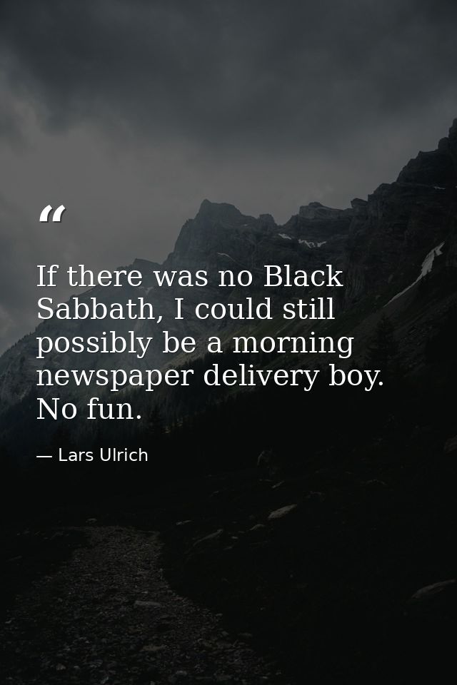 If there was no Black Sabbath, I could still possibly be a morning newspaper delivery boy. No fun. — Lars Ulrich