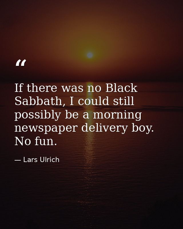 If there was no Black Sabbath, I could still possibly be a morning newspaper delivery boy. No fun. — Lars Ulrich