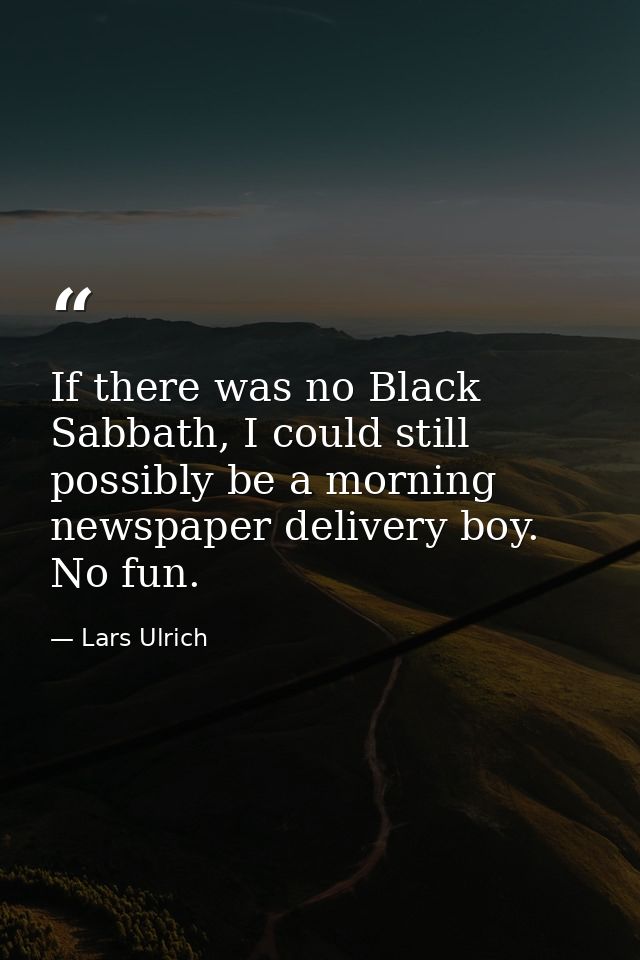 If there was no Black Sabbath, I could still possibly be a morning newspaper delivery boy. No fun. — Lars Ulrich