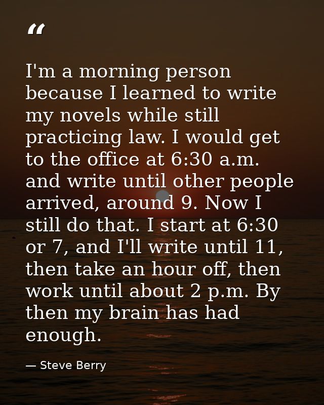 I'm a morning person because I learned to write my novels while still practicing law. I would get to the office at 6:30  — Steve Berry