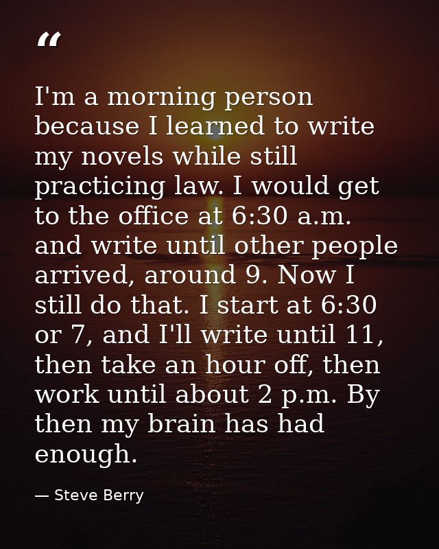 I'm a morning person because I learned to write my novels while still practicing law. I would get to the office at 6:30  — Steve Berry