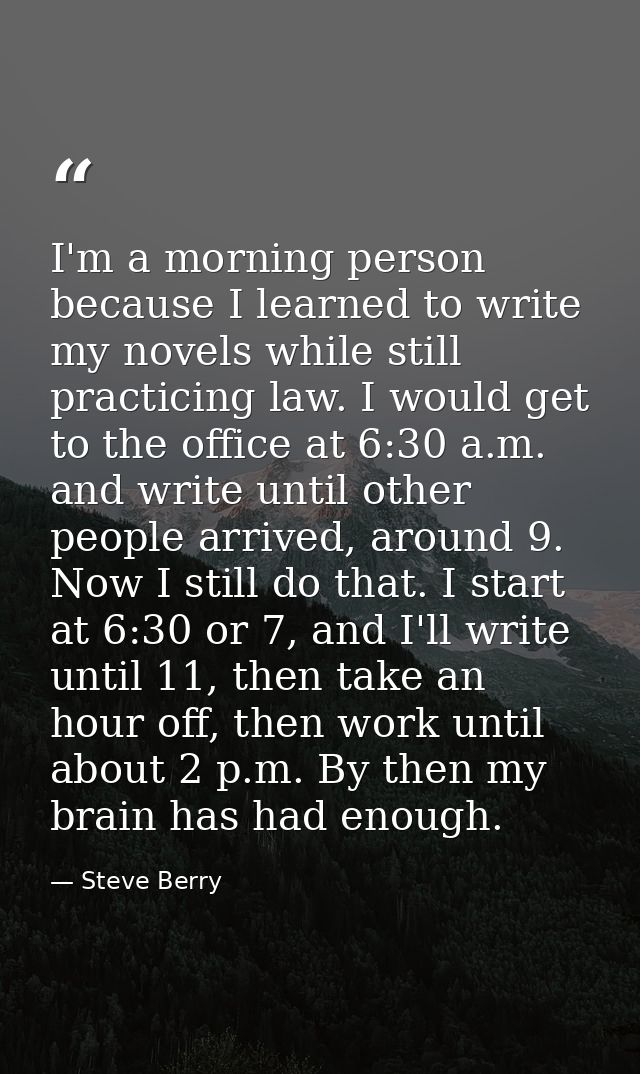 I'm a morning person because I learned to write my novels while still practicing law. I would get to the office at 6:30  — Steve Berry