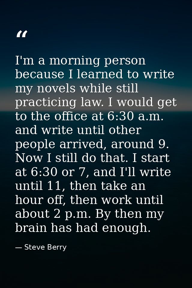 I'm a morning person because I learned to write my novels while still practicing law. I would get to the office at 6:30  — Steve Berry