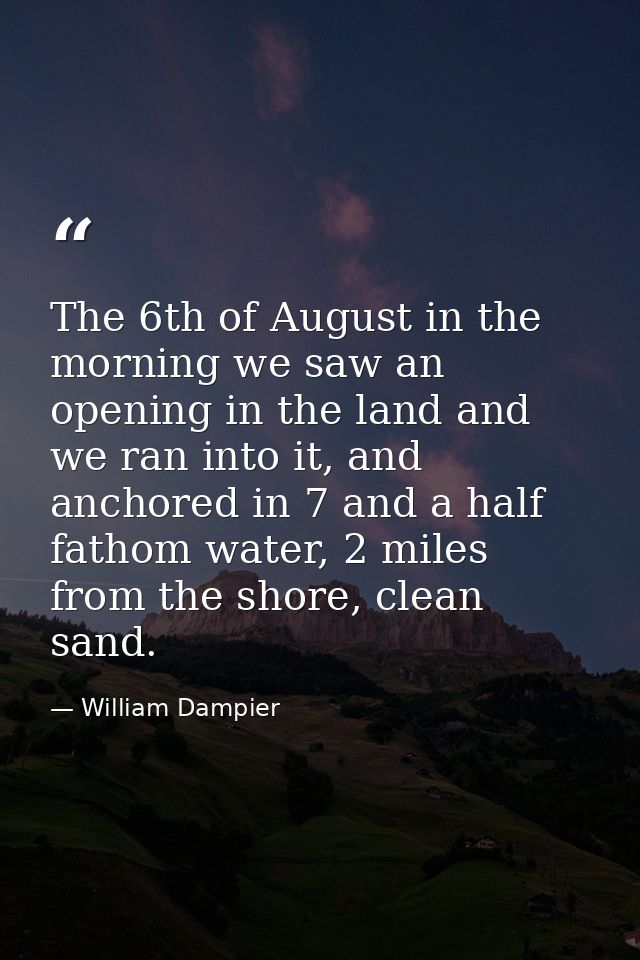The 6th of August in the morning we saw an opening in the land and we ran into it, and anchored in 7 and a half fathom w — William Dampier