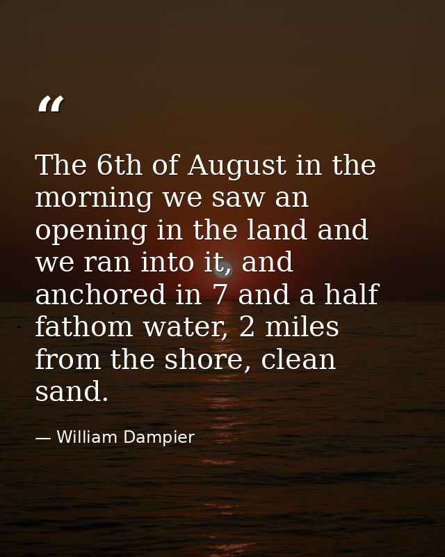 The 6th of August in the morning we saw an opening in the land and we ran into it, and anchored in 7 and a half fathom w — William Dampier