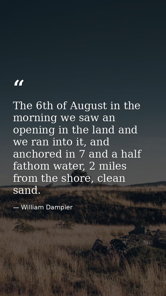 The 6th of August in the morning we saw an opening in the land and we ran into it, and anchored in 7 and a half fathom w — William Dampier