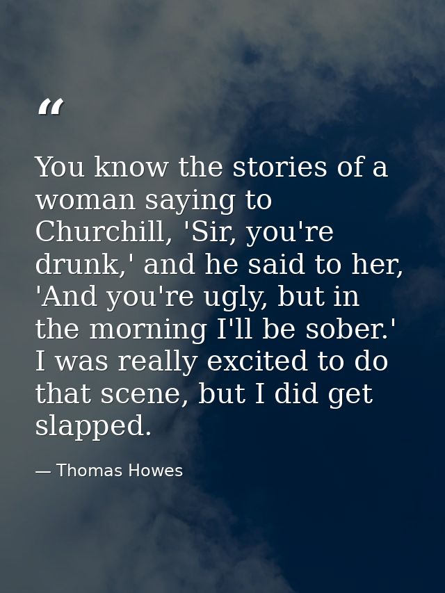 You know the stories of a woman saying to Churchill, 'Sir, you're drunk,' and he said to her, 'And you're ugly, but in t — Thomas Howes