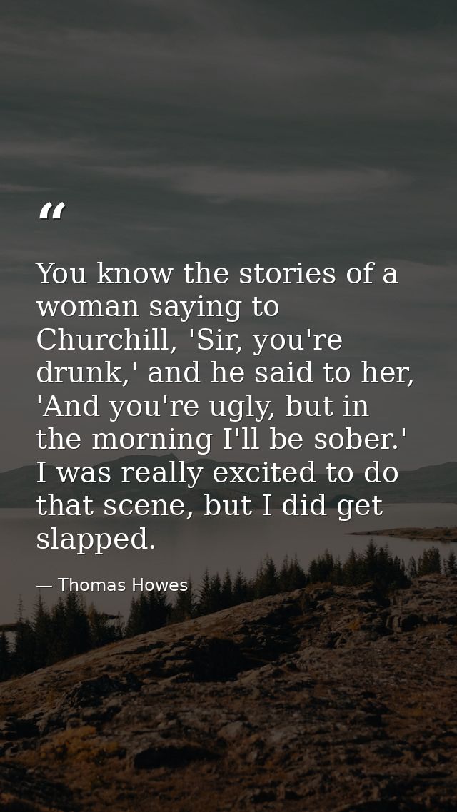 You know the stories of a woman saying to Churchill, 'Sir, you're drunk,' and he said to her, 'And you're ugly, but in t — Thomas Howes