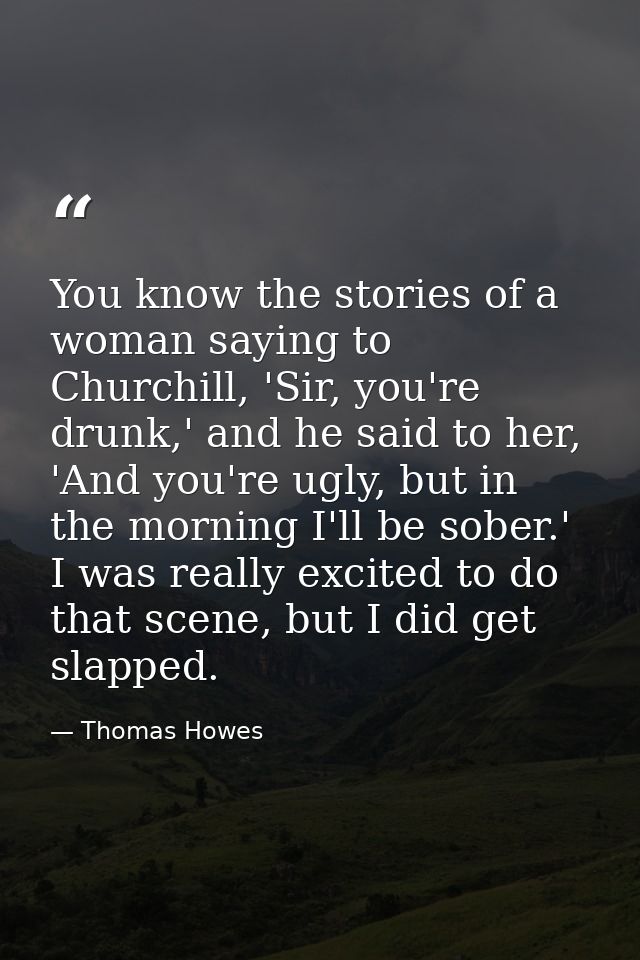 You know the stories of a woman saying to Churchill, 'Sir, you're drunk,' and he said to her, 'And you're ugly, but in t — Thomas Howes