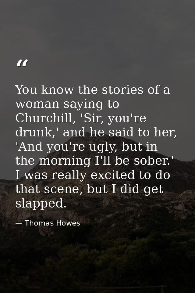You know the stories of a woman saying to Churchill, 'Sir, you're drunk,' and he said to her, 'And you're ugly, but in t — Thomas Howes