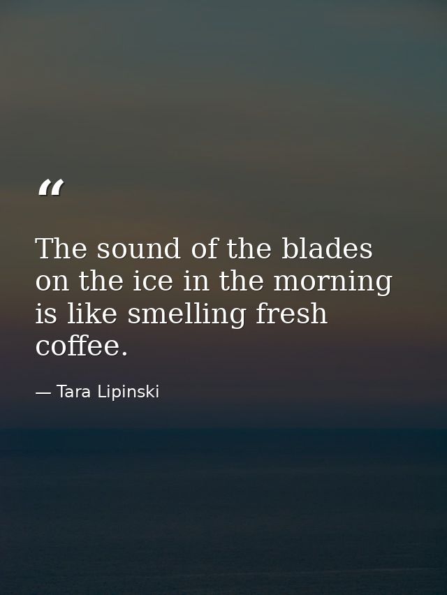 The sound of the blades on the ice in the morning is like smelling fresh coffee. — Tara Lipinski